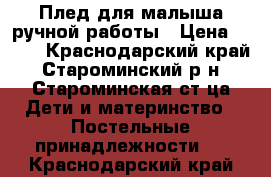 Плед для малыша ручной работы › Цена ­ 600 - Краснодарский край, Староминский р-н, Староминская ст-ца Дети и материнство » Постельные принадлежности   . Краснодарский край